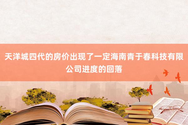 天洋城四代的房价出现了一定海南青于春科技有限公司进度的回落