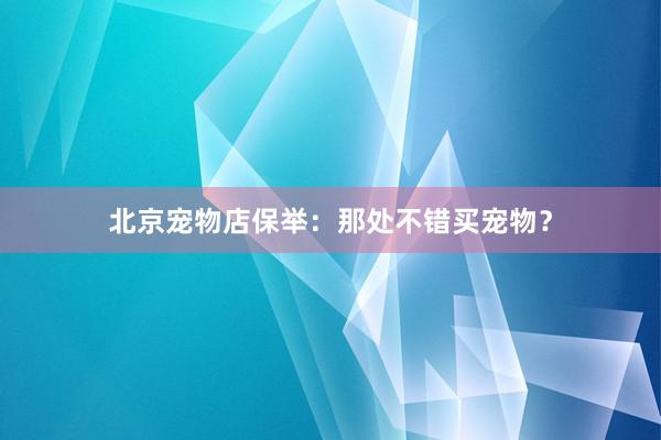 北京宠物店保举：那处不错买宠物？
